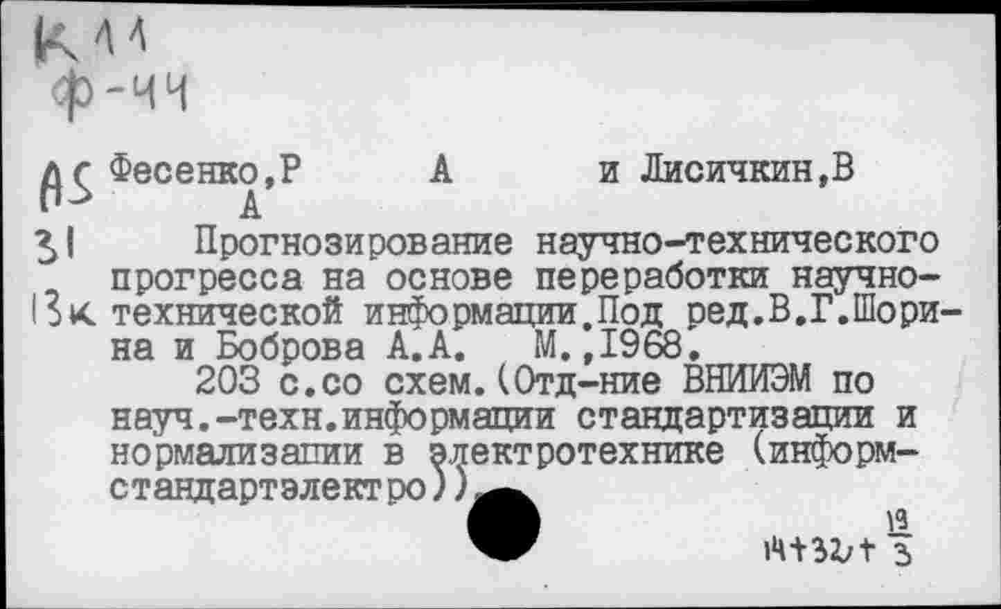 ﻿с Фесенко,Р	А и Лисичкин,В
51 Прогнозирование научно-технического прогресса на основе переработки научно-
13К технической информации.Под ред.В.Г.Шорина и Боброва А.А. М.,1968.
203 с.со схем.(Отд-ние ВНИИЭМ по науч.-техн.информации стандартизации и нормализации в электротехнике (информ-стандартэлектро))^^
и